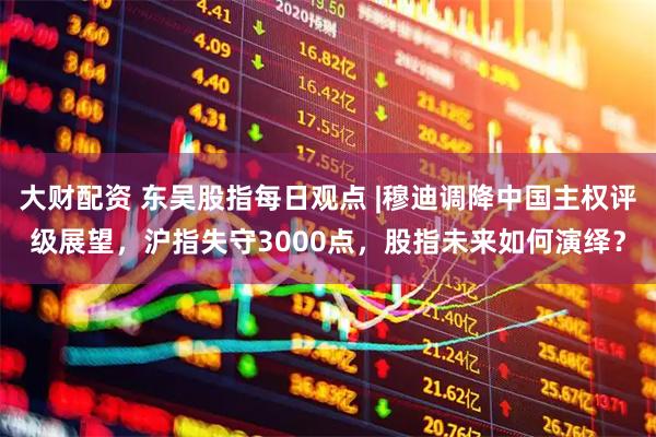 大财配资 东吴股指每日观点 |穆迪调降中国主权评级展望，沪指失守3000点，股指未来如何演绎？