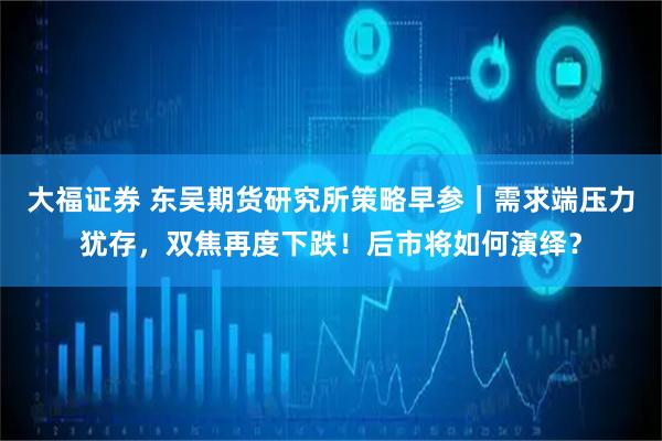 大福证券 东吴期货研究所策略早参｜需求端压力犹存，双焦再度下跌！后市将如何演绎？