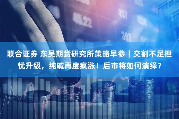 联合证券 东吴期货研究所策略早参｜交割不足担忧升级，纯碱再度疯涨！后市将如何演绎？