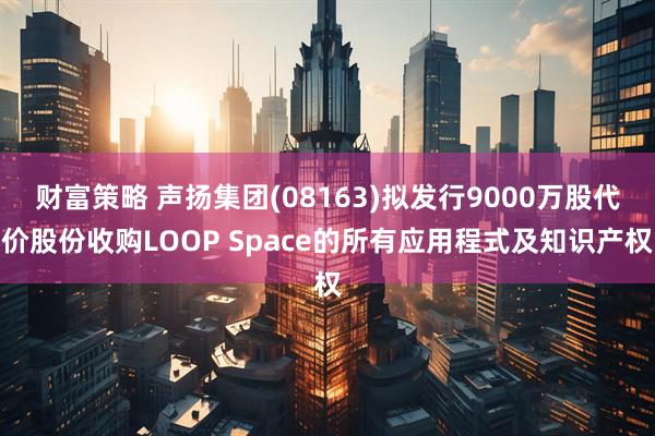 财富策略 声扬集团(08163)拟发行9000万股代价股份收购LOOP Space的所有应用程式及知识产权