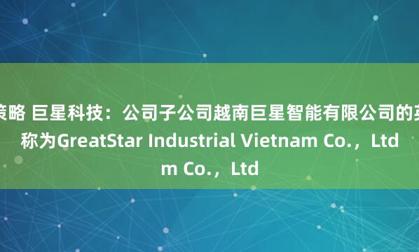 亿正策略 巨星科技：公司子公司越南巨星智能有限公司的英文名称为GreatStar Industrial Vietnam Co.，Ltd