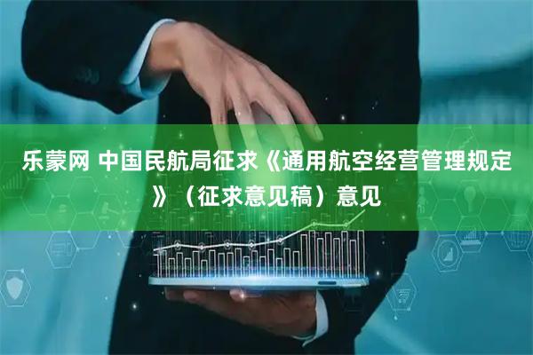 乐蒙网 中国民航局征求《通用航空经营管理规定》（征求意见稿）意见
