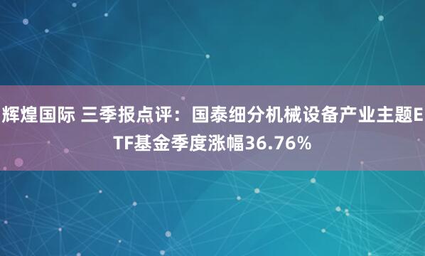 辉煌国际 三季报点评：国泰细分机械设备产业主题ETF基金季度涨幅36.76%