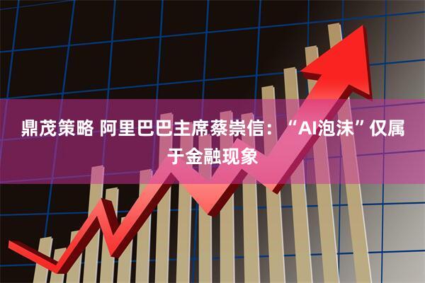 鼎茂策略 阿里巴巴主席蔡崇信：“AI泡沫”仅属于金融现象