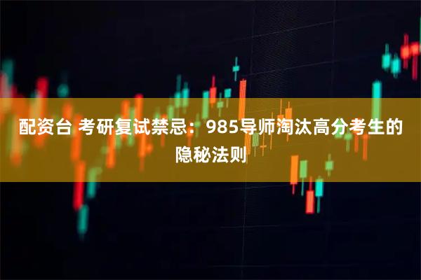 配资台 考研复试禁忌：985导师淘汰高分考生的隐秘法则