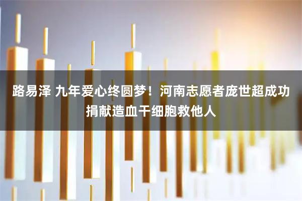 路易泽 九年爱心终圆梦！河南志愿者庞世超成功捐献造血干细胞救他人