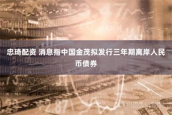 忠琦配资 消息指中国金茂拟发行三年期离岸人民币债券