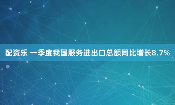 配资乐 一季度我国服务进出口总额同比增长8.7%