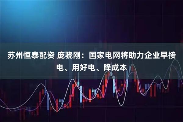 苏州恒泰配资 庞骁刚：国家电网将助力企业早接电、用好电、降成本