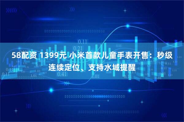 58配资 1399元 小米首款儿童手表开售：秒级连续定位、支持水域提醒