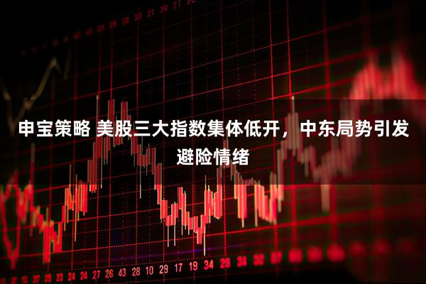 申宝策略 美股三大指数集体低开，中东局势引发避险情绪