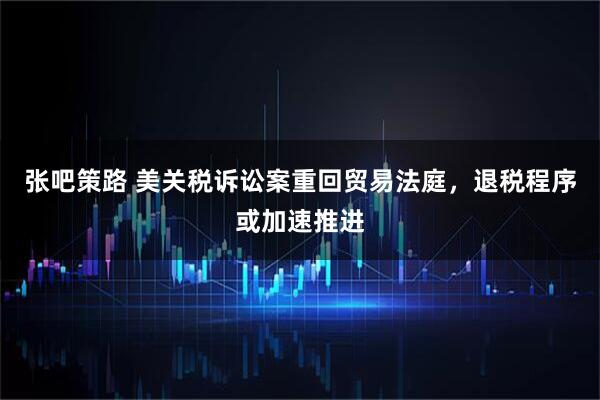 张吧策路 美关税诉讼案重回贸易法庭，退税程序或加速推进
